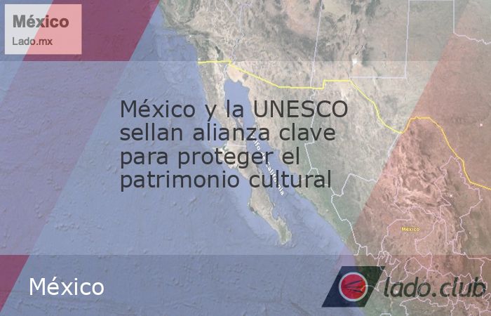 México y la UNESCO sellan alianza clave para proteger el patrimonio ...