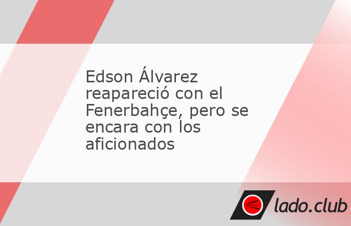 Edson Álvarez reapareció con el Fenerbahce en la victoria 3-2 al Istanbul BB, pero su regreso fue polémico por ciertos roces con los aficionados